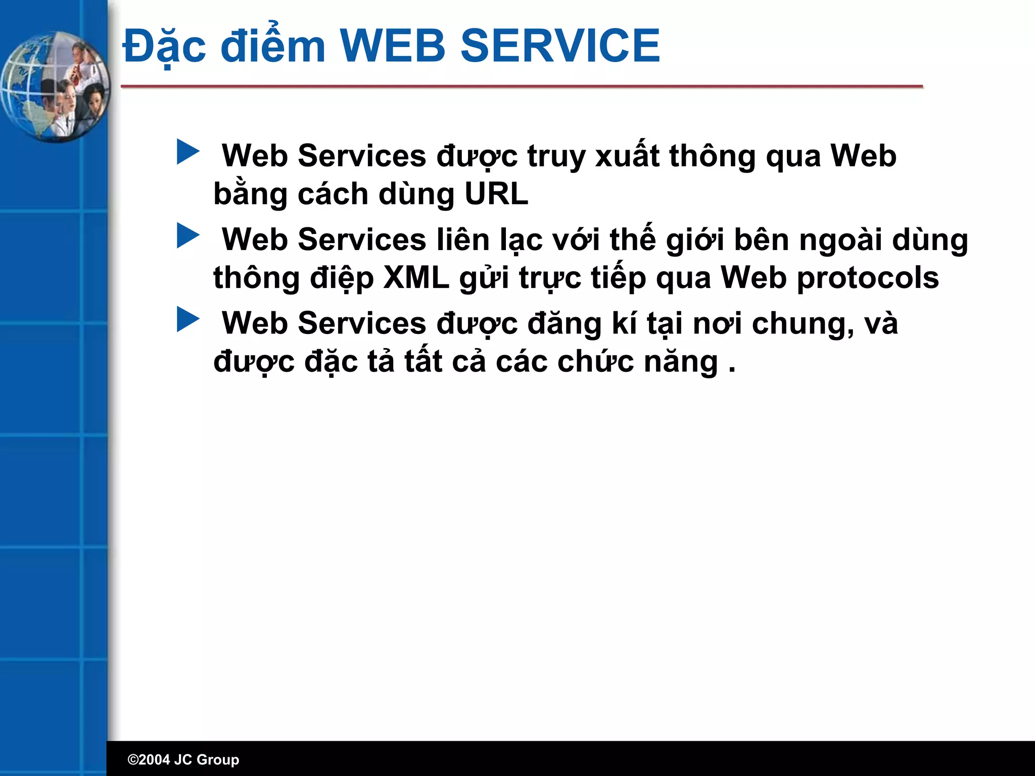 ©2004 JC Group
Đặc điểm WEB SERVICE
 Web Services được truy xuất thông qua Web
bằng cách dùng URL
 Web Services liên lạc với thế giới bên ngoài dùng
thông điệp XML gửi trực tiếp qua Web protocols
 Web Services được đăng kí tại nơi chung, và
được đặc tả tất cả các chức năng .
 