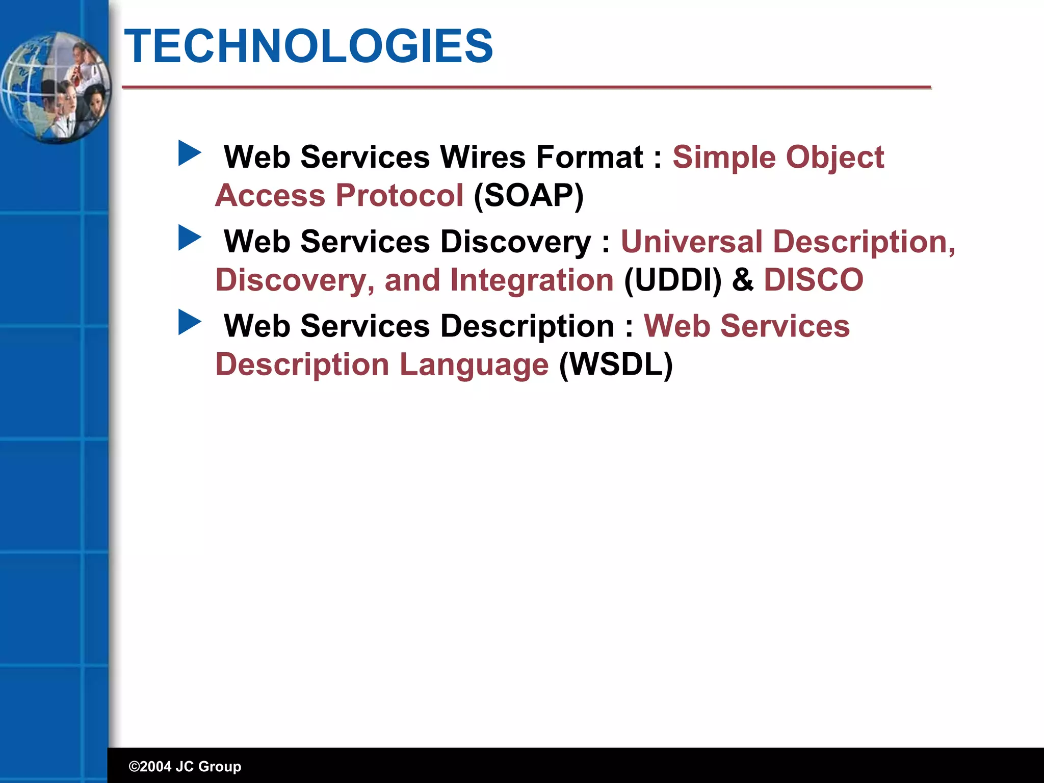 ©2004 JC Group
TECHNOLOGIES
 Web Services Wires Format : Simple Object
Access Protocol (SOAP)
 Web Services Discovery : Universal Description,
Discovery, and Integration (UDDI) & DISCO
 Web Services Description : Web Services
Description Language (WSDL)
 