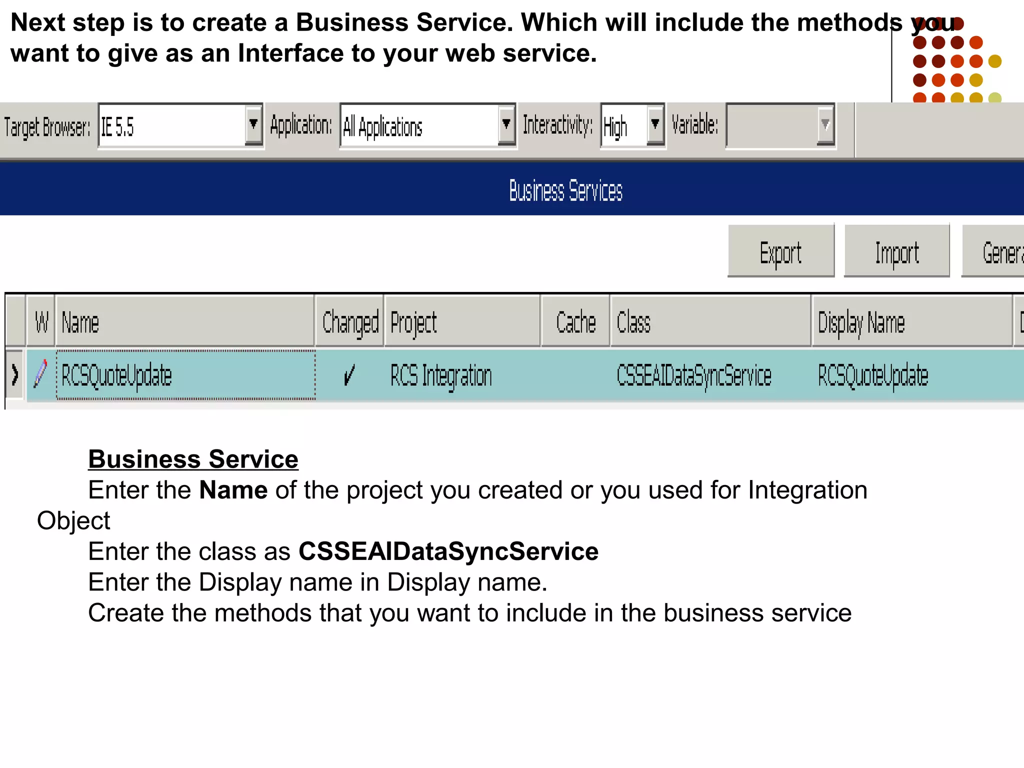 Next step is to create a Business Service. Which will include the methods you
want to give as an Interface to your web service.
Business Service
Enter the Name of the project you created or you used for Integration
Object
Enter the class as CSSEAIDataSyncService
Enter the Display name in Display name.
Create the methods that you want to include in the business service
 
