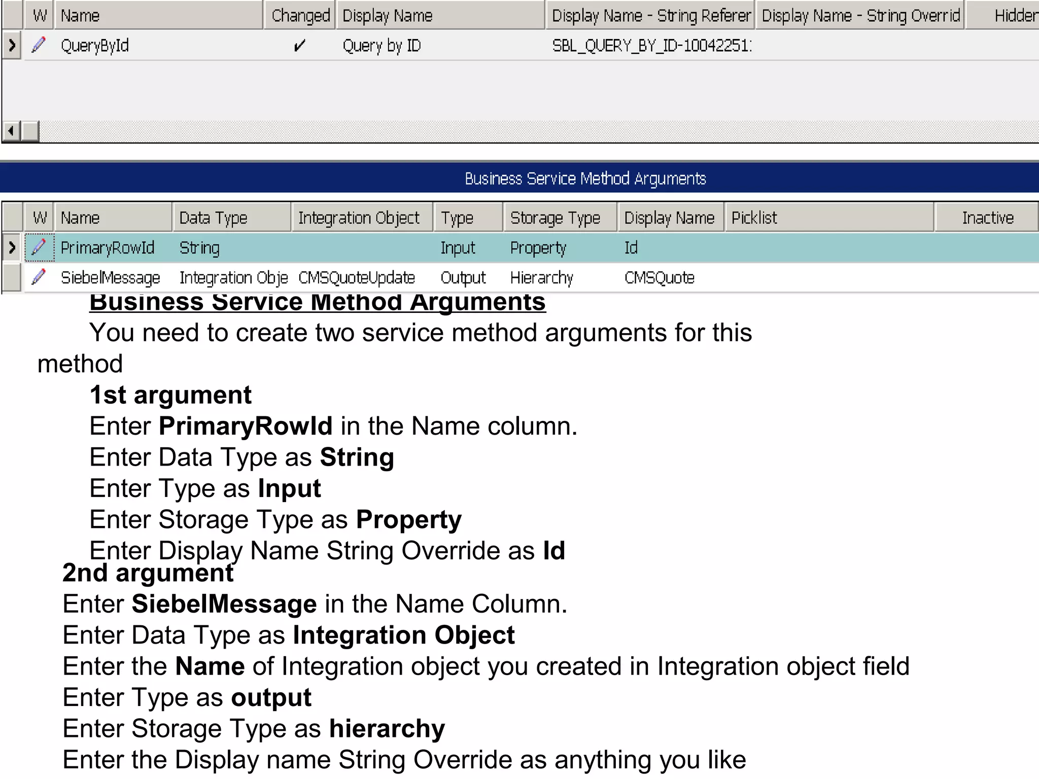 Business Service Method Arguments
You need to create two service method arguments for this
method
1st argument
Enter PrimaryRowId in the Name column.
Enter Data Type as String
Enter Type as Input
Enter Storage Type as Property
Enter Display Name String Override as Id
2nd argument
Enter SiebelMessage in the Name Column.
Enter Data Type as Integration Object
Enter the Name of Integration object you created in Integration object field
Enter Type as output
Enter Storage Type as hierarchy
Enter the Display name String Override as anything you like
 