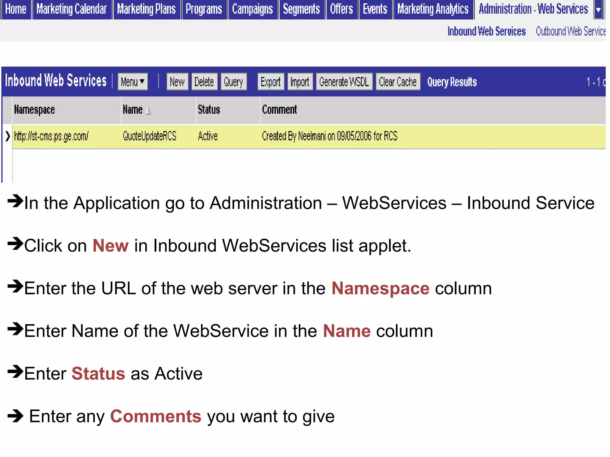 In the Application go to Administration – WebServices – Inbound Service
Click on New in Inbound WebServices list applet.
Enter the URL of the web server in the Namespace column
Enter Name of the WebService in the Name column
Enter Status as Active
 Enter any Comments you want to give
 
