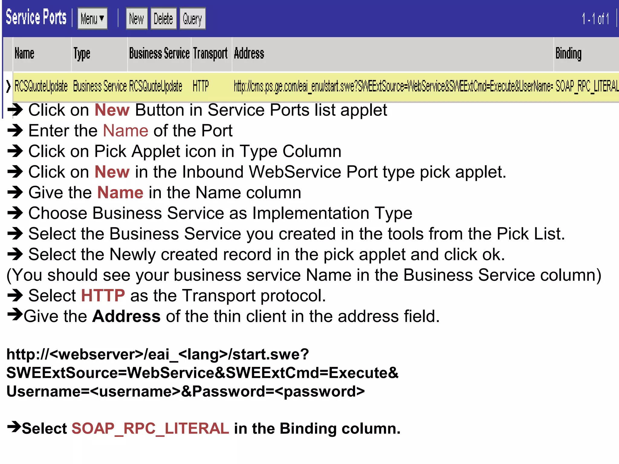  Click on New Button in Service Ports list applet
 Enter the Name of the Port
 Click on Pick Applet icon in Type Column
 Click on New in the Inbound WebService Port type pick applet.
 Give the Name in the Name column
 Choose Business Service as Implementation Type
 Select the Business Service you created in the tools from the Pick List.
 Select the Newly created record in the pick applet and click ok.
(You should see your business service Name in the Business Service column)
 Select HTTP as the Transport protocol.
Give the Address of the thin client in the address field.
http://<webserver>/eai_<lang>/start.swe?
SWEExtSource=WebService&SWEExtCmd=Execute&
Username=<username>&Password=<password>
Select SOAP_RPC_LITERAL in the Binding column.
 