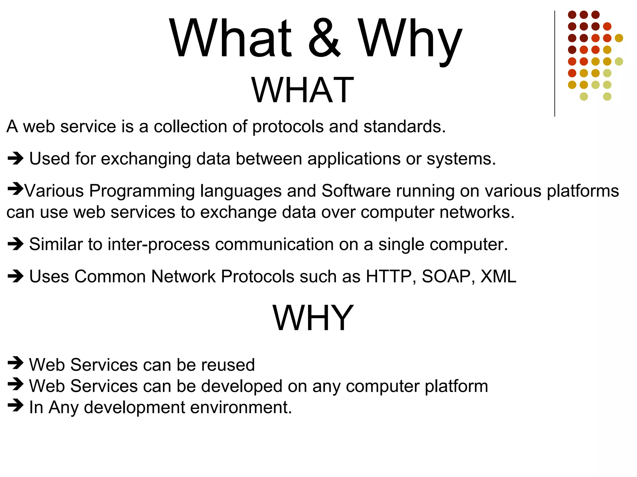 What & Why
WHAT
 Web Services can be reused
 Web Services can be developed on any computer platform
 In Any development environment.
A web service is a collection of protocols and standards.
 Used for exchanging data between applications or systems.
Various Programming languages and Software running on various platforms
can use web services to exchange data over computer networks.
 Similar to inter-process communication on a single computer.
 Uses Common Network Protocols such as HTTP, SOAP, XML
WHY
 