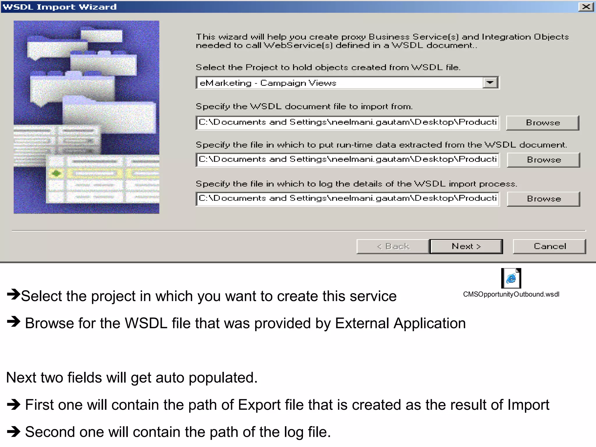 Select the project in which you want to create this service
 Browse for the WSDL file that was provided by External Application
Next two fields will get auto populated.
 First one will contain the path of Export file that is created as the result of Import
 Second one will contain the path of the log file.
CMSOpportunityOutbound.wsdl
 