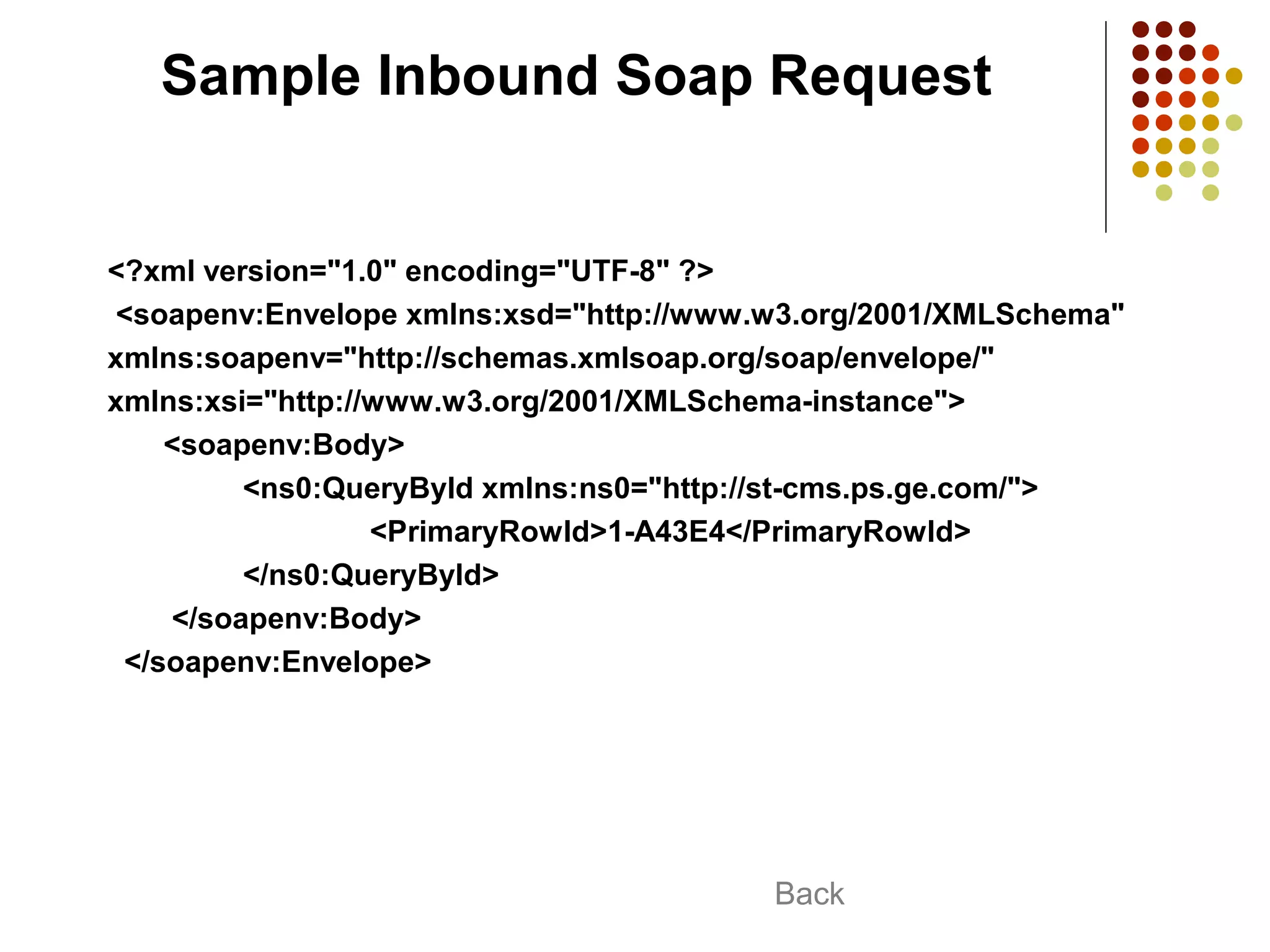 Sample Inbound Soap Request
<?xml version="1.0" encoding="UTF-8" ?>
<soapenv:Envelope xmlns:xsd="http://www.w3.org/2001/XMLSchema"
xmlns:soapenv="http://schemas.xmlsoap.org/soap/envelope/"
xmlns:xsi="http://www.w3.org/2001/XMLSchema-instance">
<soapenv:Body>
<ns0:QueryById xmlns:ns0="http://st-cms.ps.ge.com/">
<PrimaryRowId>1-A43E4</PrimaryRowId>
</ns0:QueryById>
</soapenv:Body>
</soapenv:Envelope>
Back
 