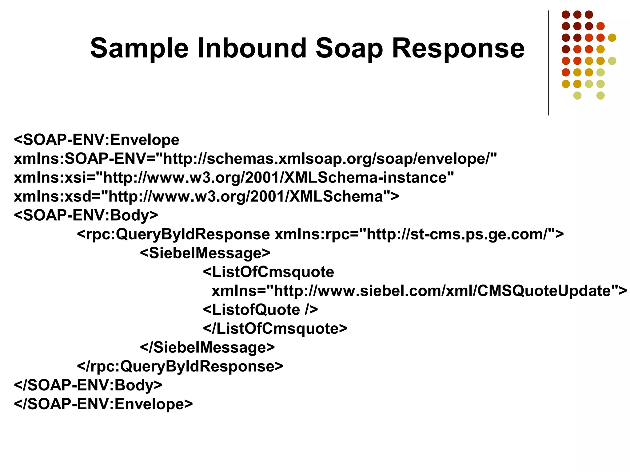 <SOAP-ENV:Envelope
xmlns:SOAP-ENV="http://schemas.xmlsoap.org/soap/envelope/"
xmlns:xsi="http://www.w3.org/2001/XMLSchema-instance"
xmlns:xsd="http://www.w3.org/2001/XMLSchema">
<SOAP-ENV:Body>
<rpc:QueryByIdResponse xmlns:rpc="http://st-cms.ps.ge.com/">
<SiebelMessage>
<ListOfCmsquote
xmlns="http://www.siebel.com/xml/CMSQuoteUpdate">
<ListofQuote />
</ListOfCmsquote>
</SiebelMessage>
</rpc:QueryByIdResponse>
</SOAP-ENV:Body>
</SOAP-ENV:Envelope>
Sample Inbound Soap Response
 