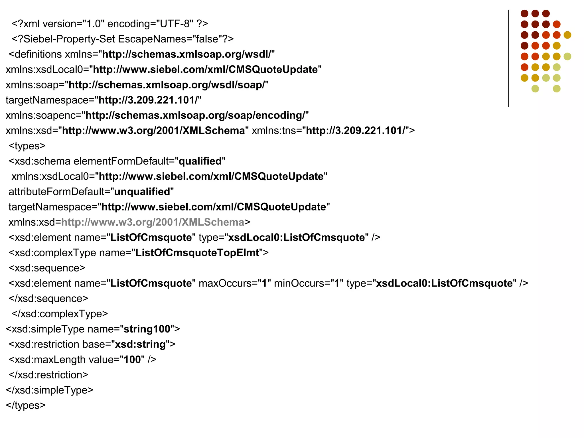 <?xml version="1.0" encoding="UTF-8" ?>
<?Siebel-Property-Set EscapeNames="false"?>
<definitions xmlns="http://schemas.xmlsoap.org/wsdl/"
xmlns:xsdLocal0="http://www.siebel.com/xml/CMSQuoteUpdate"
xmlns:soap="http://schemas.xmlsoap.org/wsdl/soap/"
targetNamespace="http://3.209.221.101/"
xmlns:soapenc="http://schemas.xmlsoap.org/soap/encoding/"
xmlns:xsd="http://www.w3.org/2001/XMLSchema" xmlns:tns="http://3.209.221.101/">
<types>
<xsd:schema elementFormDefault="qualified"
xmlns:xsdLocal0="http://www.siebel.com/xml/CMSQuoteUpdate"
attributeFormDefault="unqualified"
targetNamespace="http://www.siebel.com/xml/CMSQuoteUpdate"
xmlns:xsd=http://www.w3.org/2001/XMLSchema>
<xsd:element name="ListOfCmsquote" type="xsdLocal0:ListOfCmsquote" />
<xsd:complexType name="ListOfCmsquoteTopElmt">
<xsd:sequence>
<xsd:element name="ListOfCmsquote" maxOccurs="1" minOccurs="1" type="xsdLocal0:ListOfCmsquote" />
</xsd:sequence>
</xsd:complexType>
<xsd:simpleType name="string100">
<xsd:restriction base="xsd:string">
<xsd:maxLength value="100" />
</xsd:restriction>
</xsd:simpleType>
</types>
 
