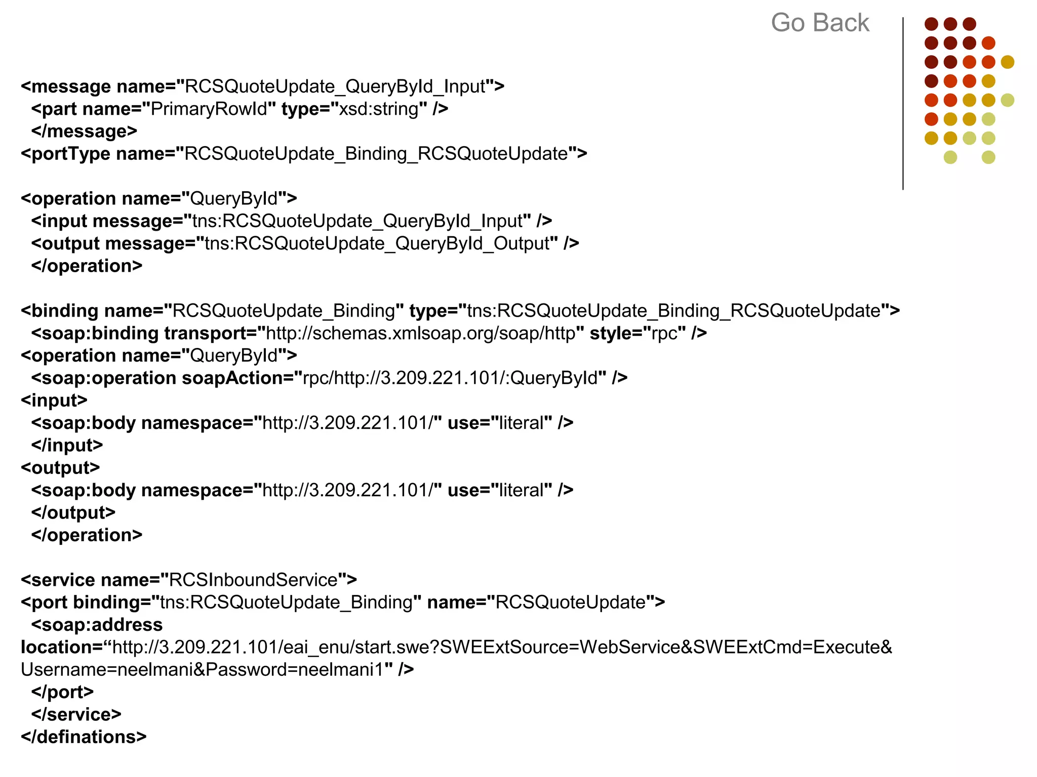 <message name="RCSQuoteUpdate_QueryById_Input">
<part name="PrimaryRowId" type="xsd:string" />
</message>
<portType name="RCSQuoteUpdate_Binding_RCSQuoteUpdate">
<operation name="QueryById">
<input message="tns:RCSQuoteUpdate_QueryById_Input" />
<output message="tns:RCSQuoteUpdate_QueryById_Output" />
</operation>
<binding name="RCSQuoteUpdate_Binding" type="tns:RCSQuoteUpdate_Binding_RCSQuoteUpdate">
<soap:binding transport="http://schemas.xmlsoap.org/soap/http" style="rpc" />
<operation name="QueryById">
<soap:operation soapAction="rpc/http://3.209.221.101/:QueryById" />
<input>
<soap:body namespace="http://3.209.221.101/" use="literal" />
</input>
<output>
<soap:body namespace="http://3.209.221.101/" use="literal" />
</output>
</operation>
<service name="RCSInboundService">
<port binding="tns:RCSQuoteUpdate_Binding" name="RCSQuoteUpdate">
<soap:address
location=“http://3.209.221.101/eai_enu/start.swe?SWEExtSource=WebService&SWEExtCmd=Execute&
Username=neelmani&Password=neelmani1" />
</port>
</service>
</definations>
Go Back
 