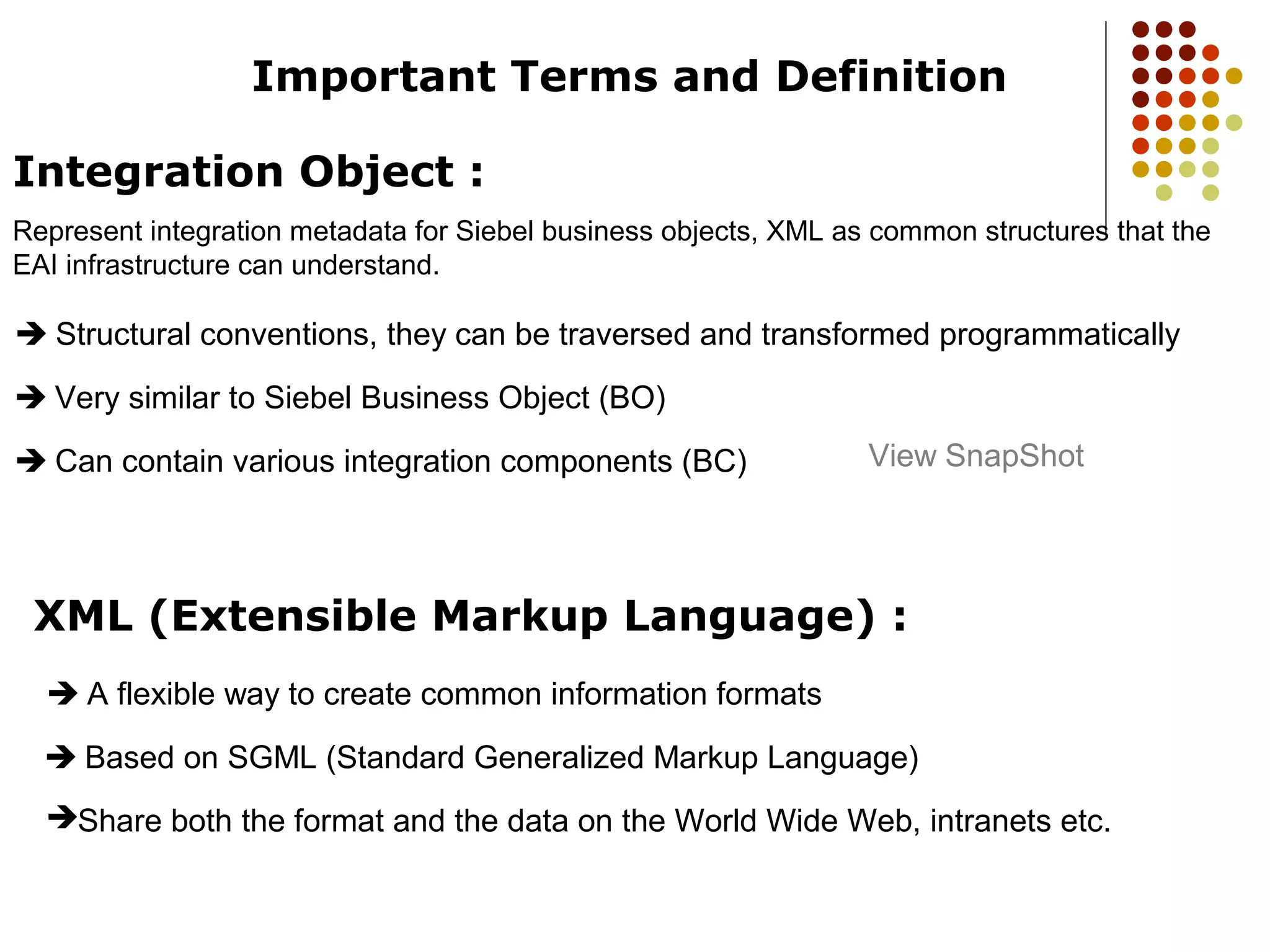 Important Terms and Definition
Integration Object :
Represent integration metadata for Siebel business objects, XML as common structures that the
EAI infrastructure can understand.
 Structural conventions, they can be traversed and transformed programmatically
 Very similar to Siebel Business Object (BO)
 Can contain various integration components (BC)
XML (Extensible Markup Language) :
 A flexible way to create common information formats
 Based on SGML (Standard Generalized Markup Language)
Share both the format and the data on the World Wide Web, intranets etc.
View SnapShot
 