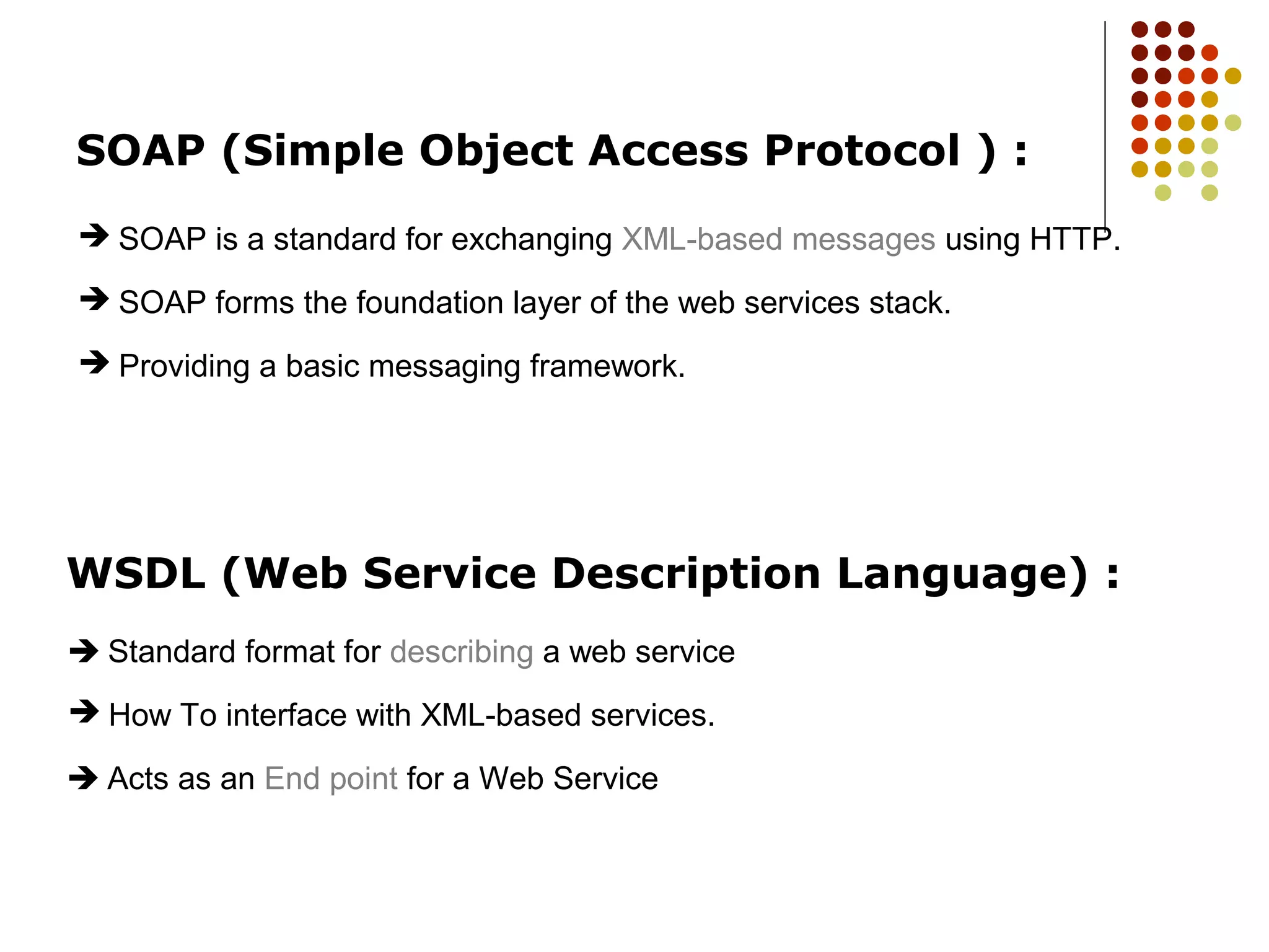 WSDL (Web Service Description Language) :
 How To interface with XML-based services.
 Standard format for describing a web service
 Acts as an End point for a Web Service
SOAP (Simple Object Access Protocol ) :
 SOAP is a standard for exchanging XML-based messages using HTTP.
 SOAP forms the foundation layer of the web services stack.
 Providing a basic messaging framework.
 