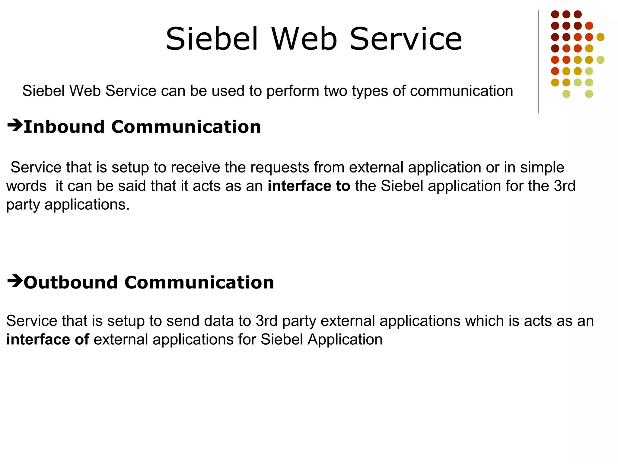 Siebel Web Service
Siebel Web Service can be used to perform two types of communication
Inbound Communication
Service that is setup to receive the requests from external application or in simple
words it can be said that it acts as an interface to the Siebel application for the 3rd
party applications.
Outbound Communication
Service that is setup to send data to 3rd party external applications which is acts as an
interface of external applications for Siebel Application
 