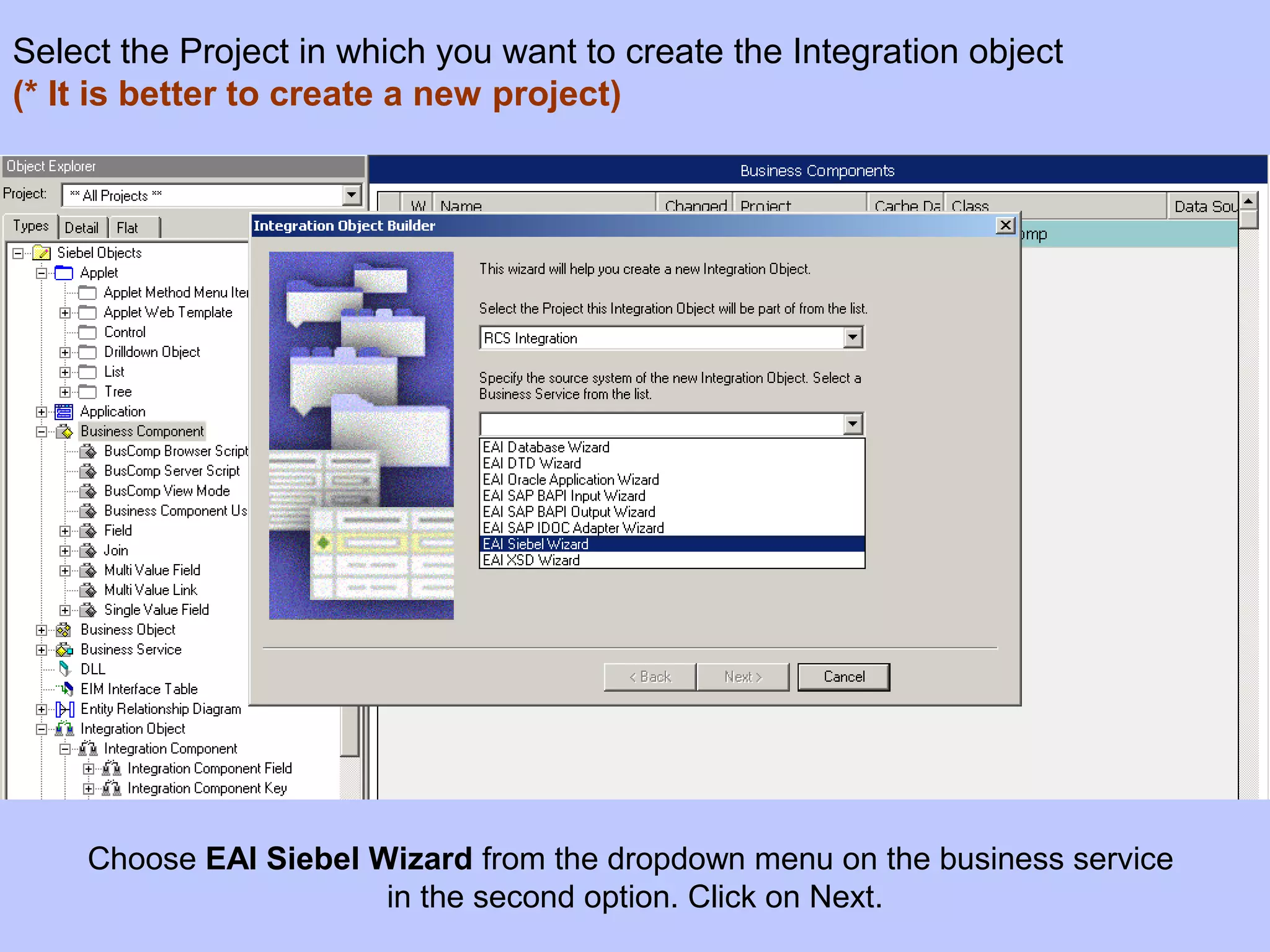 Choose EAI Siebel Wizard from the dropdown menu on the business service
in the second option. Click on Next.
Select the Project in which you want to create the Integration object
(* It is better to create a new project)
 