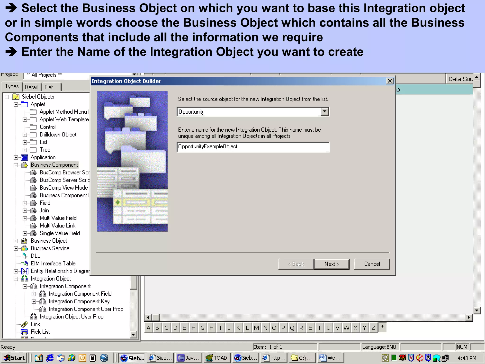  Select the Business Object on which you want to base this Integration object
or in simple words choose the Business Object which contains all the Business
Components that include all the information we require
 Enter the Name of the Integration Object you want to create
 