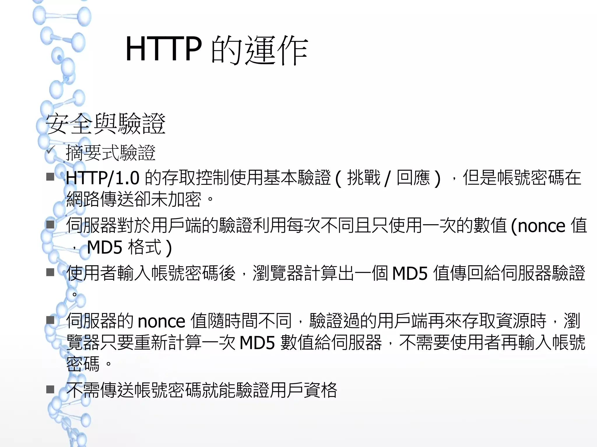 HTTP 的運作
安全與驗證
 摘要式驗證
 HTTP/1.0 的存取控制使用基本驗證 ( 挑戰 / 回應 ) ，但是帳號密碼
在網路傳送卻未加密。
 伺服器對於用戶端的驗證利用每次不同且只使用一次的數值 (nonc
e 值， MD5 格式 )
 使用者輸入帳號密碼後，瀏覽器計算出一個 MD5 值傳回給伺服器
驗證。
 伺服器的 nonce 值隨時間不同，驗證過的用戶端再來存取資源時
，瀏覽器只要重新計算一次 MD5 數值給伺服器，不需要使用者再
輸入帳號密碼。
 不需傳送帳號密碼就能驗證用戶資格
 