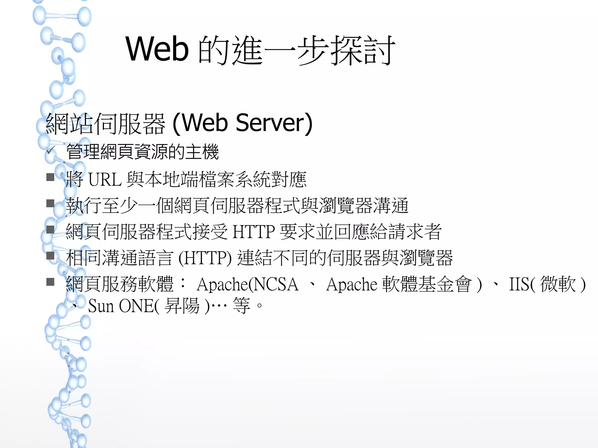 Web 的進一步探討
網站伺服器 (Web Server)
 管理網頁資源的主機
 將 URL 與本地端檔案系統對應
 執行至少一個網頁伺服器程式與瀏覽器溝通
 網頁伺服器程式接受 HTTP 要求並回應給請求者
 相同溝通語言 (HTTP) 連結不同的伺服器與瀏覽器
 網頁服務軟體： Apache(NCSA 、 Apache 軟體基金會 ) 、 IIS( 微
軟 ) 、 Sun ONE( 昇陽 )… 等。
 