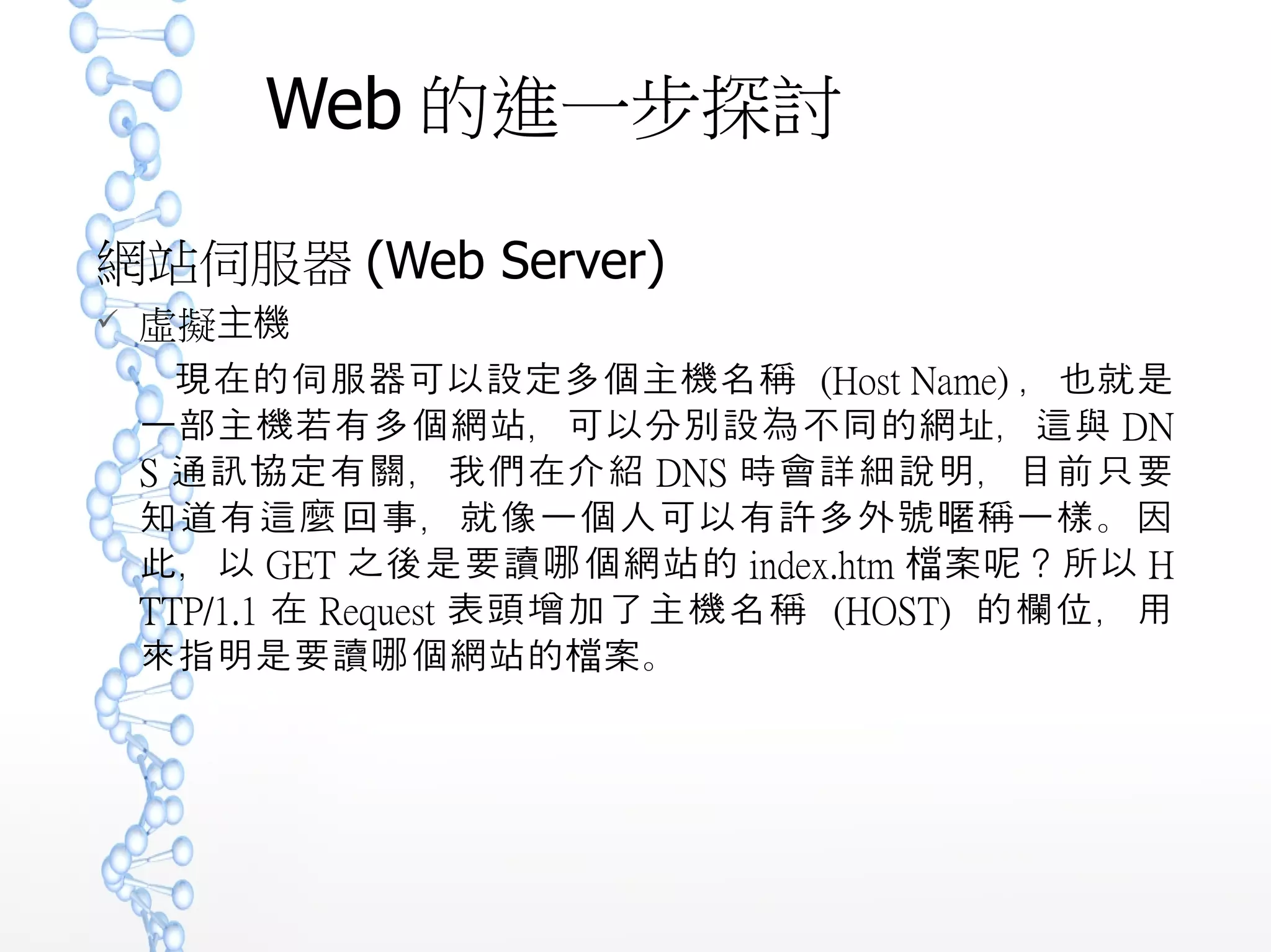 Web 的進一步探討
網站伺服器 (Web Server)
 虛擬主機
現在的伺服器可以設定多個主機名稱 (Host Name) ，也就是
一部主機若有多個網站，可以分別設為不同的網址，這與 DN
S 通訊協定有關，我們在介紹 DNS 時會詳細說明，目前只要
知道有這麼回事，就像一個人可以有許多外號 稱一樣。因暱
此，以 GET 之後是要讀 個網站的哪 index.htm 案 ？所以檔 呢
HTTP/1.1 在 Request 表頭增加了主機名稱 (HOST) 的欄位
，用來指明是要讀 個網站的 案。哪 檔
 