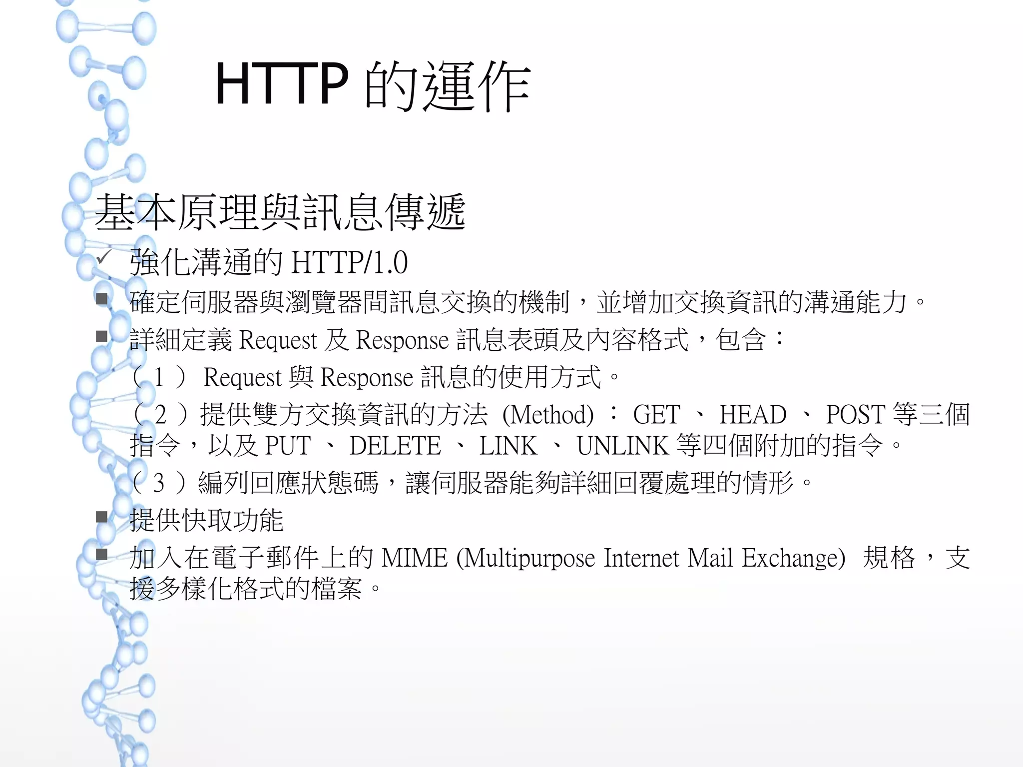 HTTP 的運作
基本原理與訊息傳遞
 強化溝通的 HTTP/1.0
 確定伺服器與瀏覽器間訊息交換的機制，並增加交換資訊的溝通能力。
 詳細定義 Request 及 Response 訊息表頭及內容格式，包含：
（ 1 ） Request 與 Response 訊息的使用方式。
（ 2 ）提供雙方交換資訊的方法 (Method) ： GET 、 HEAD 、 POST 等三
個指令，以及 PUT 、 DELETE 、 LINK 、 UNLINK 等四個附加的指令。
（ 3 ）編列回應狀態碼，讓伺服器能夠詳細回覆處理的情形。
 提供快取功能
 加入在電子郵件上的 MIME (Multipurpose Internet Mail Exchange) 規格，
支援多樣化格式的檔案。
 