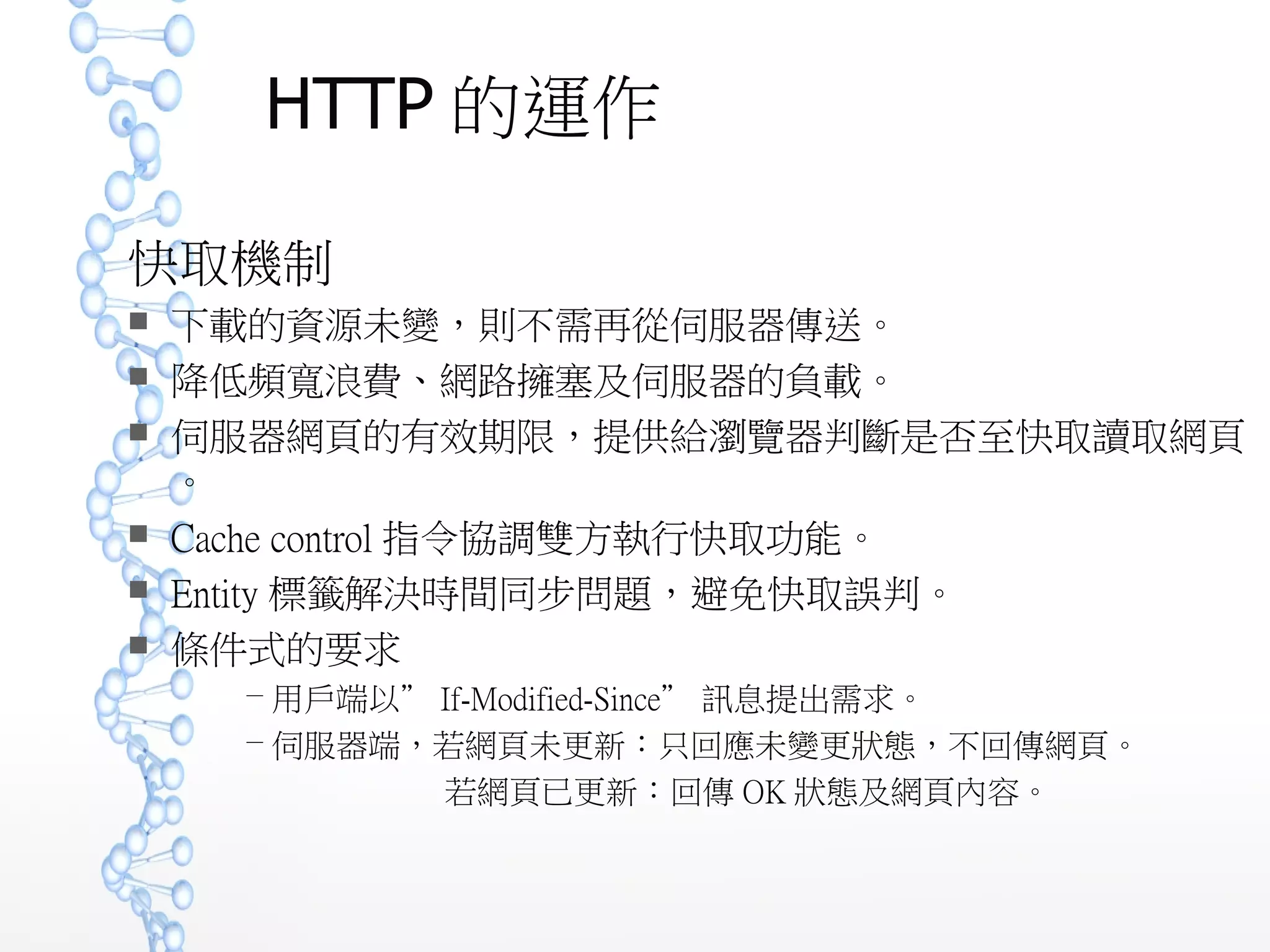 HTTP 的運作
快取機制
 下載的資源未變，則不需再從伺服器傳送。
 降低頻寬浪費、網路擁塞及伺服器的負載。
 伺服器網頁的有效期限，提供給瀏覽器判斷是否至快取讀取網頁
。
 Cache control 指令協調雙方執行快取功能。
 Entity 標籤解決時間同步問題，避免快取誤判。
 條件式的要求
－ 用戶端以” If-Modified-Since” 訊息提出需求。
－ 伺服器端，若網頁未更新：只回應未變更狀態，不回傳網頁。
若網頁已更新：回傳 OK 狀態及網頁內容。
 