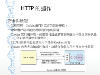 HTTP 的運作
安全與驗證
 狀態管理 --Cookies(HTTP 協定的延伸規格 )
 瞭解用戶端目前使用服務狀態的關鍵
 Cookies 置於用戶端，伺服器可透過瀏覽器瞭解用戶端目前的狀態
。 ( 例如網路購物的購物車 )
 以 URI 限制伺服器讀取用戶端的 Cookies 內容
 Cookies 內容多為敏感性資料，故隱含有個人私密及安全性問題。
 