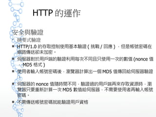 HTTP 的運作
安全與驗證
 摘要式驗證
 HTTP/1.0 的存取控制使用基本驗證 ( 挑戰 / 回應 ) ，但是帳號密碼
在網路傳送卻未加密。
 伺服器對於用戶端的驗證利用每次不同且只使用一次的數值 (nonc
e 值， MD5 格式 )
 使用者輸入帳號密碼後，瀏覽器計算出一個 MD5 值傳回給伺服器
驗證。
 伺服器的 nonce 值隨時間不同，驗證過的用戶端再來存取資源時
，瀏覽器只要重新計算一次 MD5 數值給伺服器，不需要使用者再
輸入帳號密碼。
 不需傳送帳號密碼就能驗證用戶資格
 