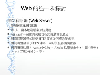 Web 的進一步探討
網站伺服器 (Web Server)
 管理網頁資源的主機
 將 URL 與本地端檔案系統對應
 執行至少一個網頁伺服器程式與瀏覽器溝通
 網頁伺服器程式接受 HTTP 要求並回應給請求者
 相同溝通語言 (HTTP) 連結不同的伺服器與瀏覽器
 網頁服務軟體： Apache(NCSA 、 Apache 軟體基金會 ) 、 IIS( 微
軟 ) 、 Sun ONE( 昇陽 )… 等。
 