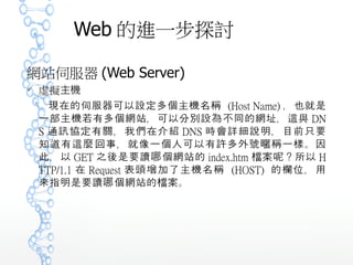 Web 的進一步探討
網站伺服器 (Web Server)
 虛擬主機
現在的伺服器可以設定多個主機名稱 (Host Name) ，也就是
一部主機若有多個網站，可以分別設為不同的網址，這與 DN
S 通訊協定有關，我們在介紹 DNS 時會詳細說明，目前只要
知道有這麼回事，就像一個人可以有許多外號 稱一樣。因暱
此，以 GET 之後是要讀 個網站的哪 index.htm 案 ？所以檔 呢
HTTP/1.1 在 Request 表頭增加了主機名稱 (HOST) 的欄位
，用來指明是要讀 個網站的 案。哪 檔
 