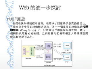 Web 的進一步探討
代理伺服器
我們在快取機制裡有提到，在需求／回應的訊息交換路徑上，
可能有許多中間的設備轉送訊息，其中一個重要的設備就是代理
伺服器 (Proxy Server) 了，它位在用戶端與伺服器之間，執行
一個稱為代理程式的軟體，且伺服器內配備有相當大的硬 空間碟
做為暫存網頁之用。
 
