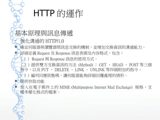 HTTP 的運作
基本原理與訊息傳遞
 強化溝通的 HTTP/1.0
 確定伺服器與瀏覽器間訊息交換的機制，並增加交換資訊的溝通能力。
 詳細定義 Request 及 Response 訊息表頭及內容格式，包含：
（ 1 ） Request 與 Response 訊息的使用方式。
（ 2 ）提供雙方交換資訊的方法 (Method) ： GET 、 HEAD 、 POST 等三
個指令，以及 PUT 、 DELETE 、 LINK 、 UNLINK 等四個附加的指令。
（ 3 ）編列回應狀態碼，讓伺服器能夠詳細回覆處理的情形。
 提供快取功能
 加入在電子郵件上的 MIME (Multipurpose Internet Mail Exchange) 規格，
支援多樣化格式的檔案。
 