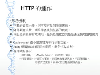 HTTP 的運作
快取機制
 下載的資源未變，則不需再從伺服器傳送。
 降低頻寬浪費、網路擁塞及伺服器的負載。
 伺服器網頁的有效期限，提供給瀏覽器判斷是否至快取讀取網頁
。
 Cache control 指令協調雙方執行快取功能。
 Entity 標籤解決時間同步問題，避免快取誤判。
 條件式的要求
－ 用戶端以” If-Modified-Since” 訊息提出需求。
－ 伺服器端，若網頁未更新：只回應未變更狀態，不回傳網頁。
若網頁已更新：回傳 OK 狀態及網頁內容。
 