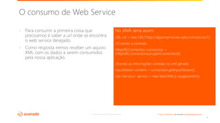 ©2018 Avanade Inc. All Rights Reserved. <Highly Confidential> See Avanade’s Data Management Policy
- Para consumir a primeira coisa que
precisamos é saber a url onde se encontra
o web service desejado.
- Como resposta iremos receber um aquivo
XML com os dados a serem consumidos
pela nossa aplicação.
No JAVA seria assim:
URL url = new URL(“http://algumservicows.xpto.com/servico”);
//Criando a conexão
HttpURLConnection connection =
(HttpURLConnection)url.openConnection();
//Lendo as informações contidas no xml gerado
inputStream content = connection.getInputStream();
List<Servico> servico = new leitorXML().carga(content);
4
O consumo de Web Service
 