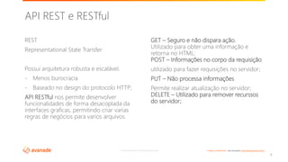 ©2018 Avanade Inc. All Rights Reserved. <Highly Confidential> See Avanade’s Data Management Policy
REST
Representational State Transfer
Possui arquitetura robusta e escalável.
- Menos burocracia
- Baseado no design do protocolo HTTP;
API RESTful nos permite desenvolver
funcionalidades de forma desacoplada da
interfaces graficas, permitindo criar varias
regras de negócios para varios arquivos.
GET – Seguro e não dispara ação.
Utilizado para obter uma informação e
retorna no HTML;
POST – Informações no corpo da requisição
utilizado para fazer requisições no servidor;
PUT – Não processa informações
Permite realizar atualização no servidor;
DELETE – Utilizado para remover recurssos
do servidor;
8
API REST e RESTful
 