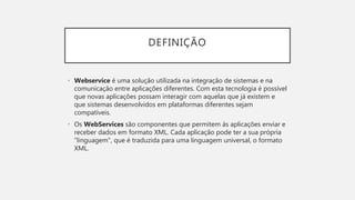DEFINIÇÃO
• Webservice é uma solução utilizada na integração de sistemas e na
comunicação entre aplicações diferentes. Com esta tecnologia é possível
que novas aplicações possam interagir com aquelas que já existem e
que sistemas desenvolvidos em plataformas diferentes sejam
compatíveis.
• Os WebServices são componentes que permitem às aplicações enviar e
receber dados em formato XML. Cada aplicação pode ter a sua própria
"linguagem", que é traduzida para uma linguagem universal, o formato
XML.
 