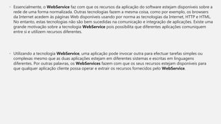 • Essencialmente, o WebService faz com que os recursos da aplicação do software estejam disponíveis sobre a
rede de uma forma normalizada. Outras tecnologias fazem a mesma coisa, como por exemplo, os browsers
da Internet acedem às páginas Web disponíveis usando por norma as tecnologias da Internet, HTTP e HTML.
No entanto, estas tecnologias não são bem sucedidas na comunicação e integração de aplicações. Existe uma
grande motivação sobre a tecnologia WebService pois possibilita que diferentes aplicações comuniquem
entre si e utilizem recursos diferentes.
• Utilizando a tecnologia WebService, uma aplicação pode invocar outra para efectuar tarefas simples ou
complexas mesmo que as duas aplicações estejam em diferentes sistemas e escritas em linguagens
diferentes. Por outras palavras, os WebServices fazem com que os seus recursos estejam disponíveis para
que qualquer aplicação cliente possa operar e extrair os recursos fornecidos pelo WebService.
 
