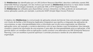 • Os WebServices são identificados por um URI (Uniform Resource Identifier), descritos e definidos usando XML
(Extensible Markup Language). Um dos motivos que tornam os WebServices atractivos é o facto deste modelo
ser baseado em tecnologias standards, em particular XML e HTTP (Hypertext Transfer Protocol).
Os WebServices são utilizados para disponibilizar serviços interactivos na Web, podendo ser acessados por
outras aplicações usando, por exemplo, o protocolo SOAP (Simple Object Access Protocol).
• O objetivo dos WebServices é a comunicação de aplicações através da Internet. Esta comunicação é realizada
com intuito de facilitar a EAI (Enterprise Application Integration) que significa a integração das aplicações de
uma empresa, ou seja, interoperabilidade entre a informação que circula numa organização nas diferentes
aplicações como, por exemplo, o comércio electrónico com os seus clientes e seus fornecedores. Esta interação
constitui o sistema de informação de uma empresa. E para além da interoperabilidade entre as aplicações, a EAI
permite definir um workflow entre as aplicações e pode constituir uma alternativa aos ERP (Enterprise Resource
Planning). Com um workflow é possível optimizar e controlar processos e tarefas de uma determinada
organização.
 