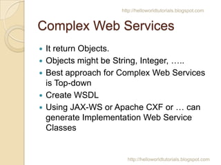 http://helloworldtutorials.blogspot.com

Complex Web Services
?

?
?

?
?

It return Objects.
Objects might be String, Integer, ..
Best approach for Complex Web Services
is Top-down
Create WSDL
Using JAX-WS or Apache CXF or  can
generate Implementation Web Service
Classes

http://helloworldtutorials.blogspot.com

 