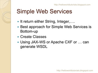 http://helloworldtutorials.blogspot.com

Simple Web Services
It return either String, Integer,.
? Best approach for Simple Web Services is
Bottom-up
? Create Classes
? Using JAX-WS or Apache CXF or  can
generate WSDL
?

http://helloworldtutorials.blogspot.com

 