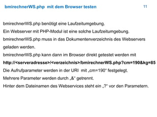 11bmirechnerWS.php mit dem Browser testen
bmirechnerWS.php benötigt eine Laufzeitumgebung.
Ein Webserver mit PHP-Modul ist eine solche Laufzeitumgebung.
bmirechnerWS.php muss in das Dokumentenverzeichnis des Webservers
geladen werden.
bmirechnerWS.php kann dann im Browser direkt getestet werden mit
http://<serveradresse>/<verzeichnis>/bmirechnerWS.php?cm=190&kg=85
Die Aufrufparameter werden in der URI mit „cm=190“ festgelegt.
Mehrere Parameter werden durch „&“ getrennt.
Hinter dem Dateinamen des Webservices steht ein „?“ vor den Parametern.
 