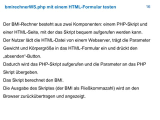 16bmirechnerWS.php mit einem HTML-Formular testen
Der BMI-Rechner besteht aus zwei Komponenten: einem PHP-Skript und
einer HTML-Seite, mit der das Skript bequem aufgerufen werden kann.
Der Nutzer lädt die HTML-Datei von einem Webserver, trägt die Parameter
Gewicht und Körpergröße in das HTML-Formular ein und drückt den
„absenden“-Button.
Dadurch wird das PHP-Skript aufgerufen und die Parameter an das PHP
Skript übergeben.
Das Skript berechnet den BMI.
Die Ausgabe des Skriptes (der BMI als Fließkommazahl) wird an den
Browser zurückübertragen und angezeigt.
 