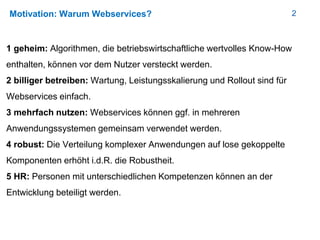 2Motivation: Warum Webservices?
1 geheim: Algorithmen, die betriebswirtschaftliche wertvolles Know-How
enthalten, können vor dem Nutzer versteckt werden.
2 billiger betreiben: Wartung, Leistungsskalierung und Rollout sind für
Webservices einfach.
3 mehrfach nutzen: Webservices können ggf. in mehreren
Anwendungssystemen gemeinsam verwendet werden.
4 robust: Die Verteilung komplexer Anwendungen auf lose gekoppelte
Komponenten erhöht i.d.R. die Robustheit.
5 HR: Personen mit unterschiedlichen Kompetenzen können an der
Entwicklung beteiligt werden.
 