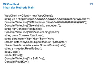 21C# Quelltext
Inhalt der Methode Main
WebClient myClient = new WebClient();
string url = "https://cbreXXXXXXXXXXXXXXXX/bmirechnerWS.php?";
Console.WriteLine("BMI Rechner Clientrn##################");
Console.WriteLine("Gewicht in kg eingeben:");
string kg=Console.ReadLine();
Console.WriteLine("Größe in cm eingeben:");
string cm = Console.ReadLine();
string parameter="kg="+kg+"&cm="+cm;
Stream data = myClient.OpenRead(url+parameter);
StreamReader reader = new StreamReader(data);
string s = reader.ReadToEnd();
data.Close();
reader.Close();
Console.WriteLine("Ihr BMI: "+s);
Console.ReadKey();
 