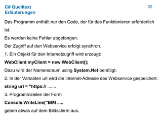 22C# Quelltext
Erläuterungen
Das Programm enthält nur den Code, der für das Funktionieren erforderlich
ist.
Es werden keine Fehler abgefangen.
Der Zugriff auf den Webservice erfolgt synchron.
1. Ein Objekt für den Internetzugriff wird erzeugt:
WebClient myClient = new WebClient();
Dazu wird der Namensraum using System.Net benötigt.
2. In der Variablen url wird die Internet-Adresse des Webservice gespeichert:
string url = "https:// .......
3. Programmzeilen der Form
Console.WriteLine("BMI .....
geben etwas auf dem Bildschirm aus.
 