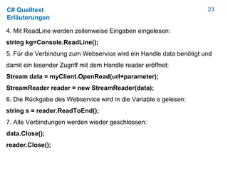 23C# Quelltext
Erläuterungen
4. Mit ReadLine werden zeilenweise Eingaben eingelesen:
string kg=Console.ReadLine();
5. Für die Verbindung zum Webservice wird ein Handle data benötigt und
damit ein lesender Zugriff mit dem Handle reader eröffnet:
Stream data = myClient.OpenRead(url+parameter);
StreamReader reader = new StreamReader(data);
6. Die Rückgabe des Webservice wird in die Variable s gelesen:
string s = reader.ReadToEnd();
7. Alle Verbindungen werden wieder geschlossen:
data.Close();
reader.Close();
 