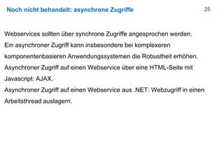25Noch nicht behandelt: asynchrone Zugriffe
Webservices sollten über synchrone Zugriffe angesprochen werden.
Ein asynchroner Zugriff kann insbesondere bei komplexeren
komponentenbasieren Anwendungssystemen die Robustheit erhöhen.
Asynchroner Zugriff auf einen Webservice über eine HTML-Seite mit
Javascript: AJAX.
Asynchroner Zugriff auf einen Webservice aus .NET: Webzugriff in einen
Arbeitsthread auslagern.
 
