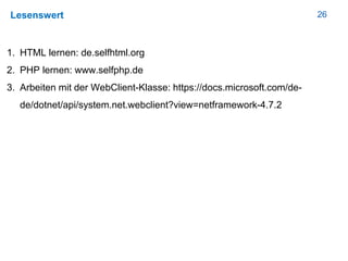 26Lesenswert
1. HTML lernen: de.selfhtml.org
2. PHP lernen: www.selfphp.de
3. Arbeiten mit der WebClient-Klasse: https://docs.microsoft.com/de-
de/dotnet/api/system.net.webclient?view=netframework-4.7.2
 