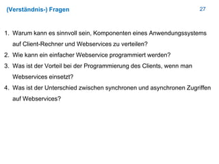 27(Verständnis-) Fragen
1. Warum kann es sinnvoll sein, Komponenten eines Anwendungssystems
auf Client-Rechner und Webservices zu verteilen?
2. Wie kann ein einfacher Webservice programmiert werden?
3. Was ist der Vorteil bei der Programmierung des Clients, wenn man
Webservices einsetzt?
4. Was ist der Unterschied zwischen synchronen und asynchronen Zugriffen
auf Webservices?
 