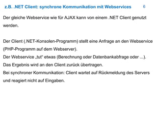6z.B. .NET Client: synchrone Kommunikation mit Webservices
Der gleiche Webservice wie für AJAX kann von einem .NET Client genutzt
werden.
Der Client (.NET-Konsolen-Programm) stellt eine Anfrage an den Webservice
(PHP-Programm auf dem Webserver).
Der Webservice „tut“ etwas (Berechnung oder Datenbankabfrage oder ...).
Das Ergebnis wird an den Client zurück übertragen.
Bei synchroner Kommunikation: Client wartet auf Rückmeldung des Servers
und reagiert nicht auf Eingaben.
 