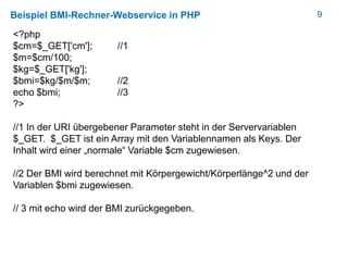 9Beispiel BMI-Rechner-Webservice in PHP
<?php
$cm=$_GET['cm']; //1
$m=$cm/100;
$kg=$_GET['kg'];
$bmi=$kg/$m/$m; //2
echo $bmi; //3
?>
//1 In der URI übergebener Parameter steht in der Servervariablen
$_GET. $_GET ist ein Array mit den Variablennamen als Keys. Der
Inhalt wird einer „normale“ Variable $cm zugewiesen.
//2 Der BMI wird berechnet mit Körpergewicht/Körperlänge^2 und der
Variablen $bmi zugewiesen.
// 3 mit echo wird der BMI zurückgegeben.
 