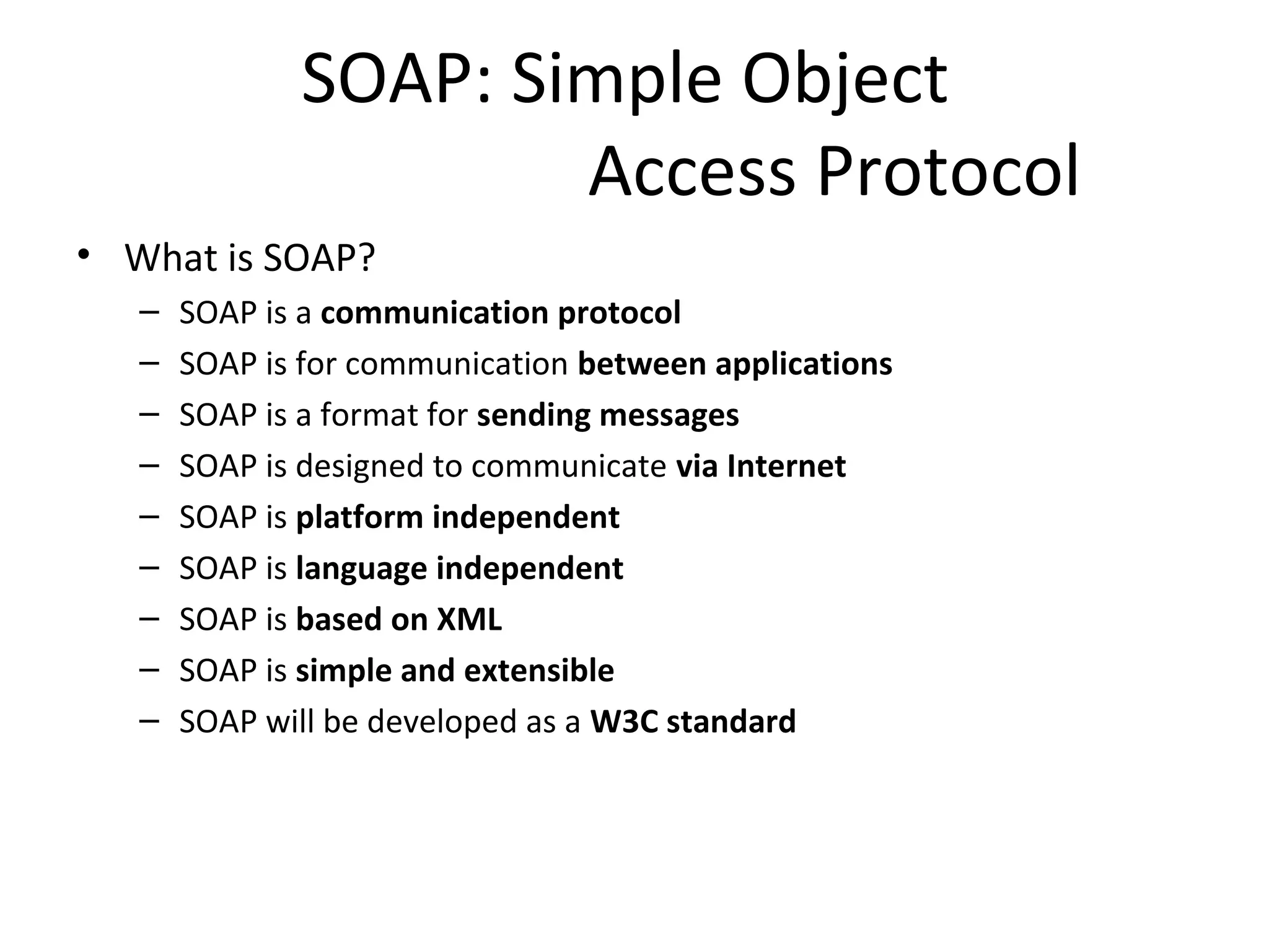 SOAP: Simple Object
Access Protocol
• What is SOAP?
– SOAP is a communication protocol
– SOAP is for communication between applications
– SOAP is a format for sending messages
– SOAP is designed to communicate via Internet
– SOAP is platform independent
– SOAP is language independent
– SOAP is based on XML
– SOAP is simple and extensible
– SOAP will be developed as a W3C standard
 