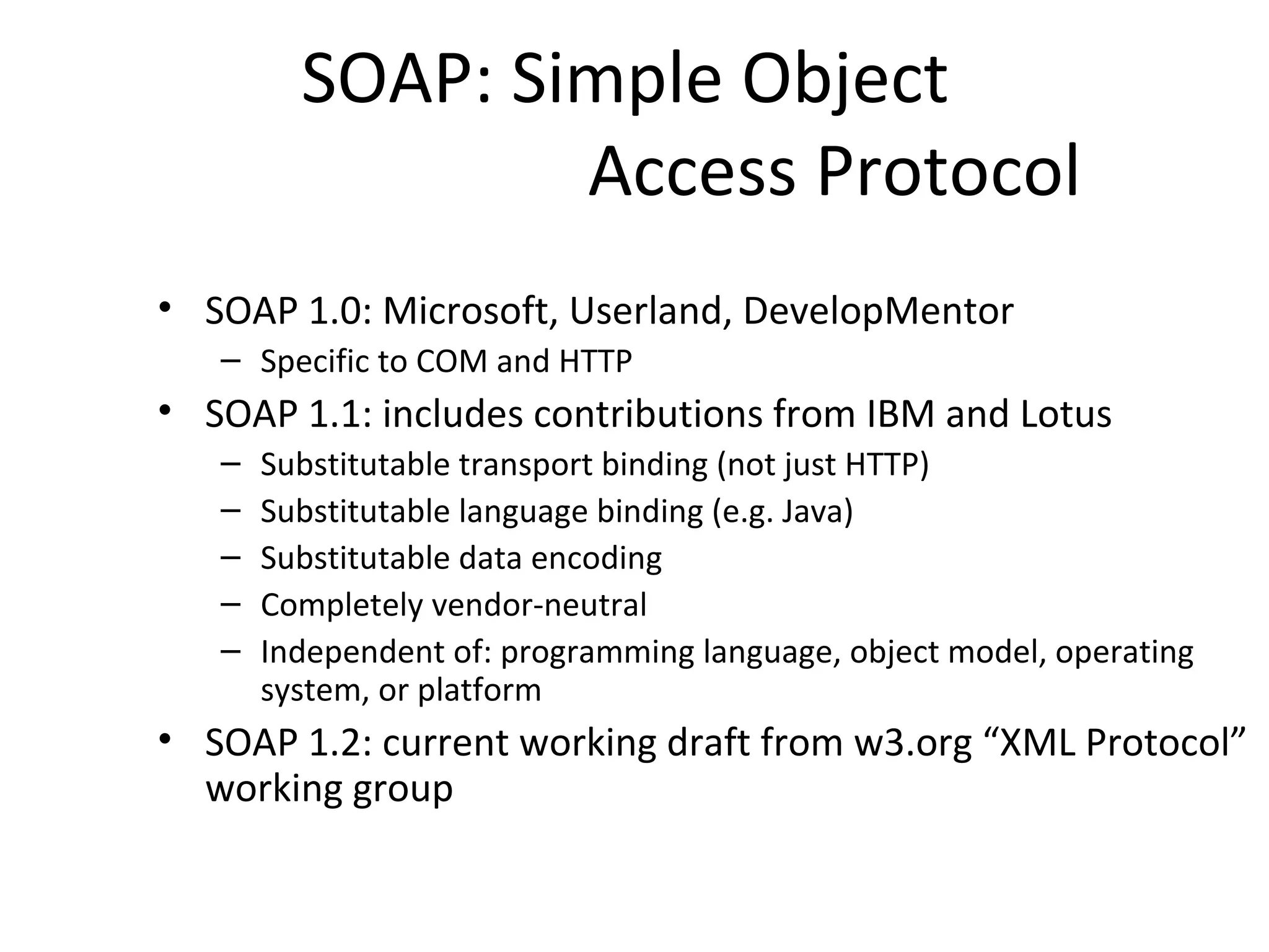SOAP: Simple Object
Access Protocol
• SOAP 1.0: Microsoft, Userland, DevelopMentor
– Specific to COM and HTTP
• SOAP 1.1: includes contributions from IBM and Lotus
– Substitutable transport binding (not just HTTP)
– Substitutable language binding (e.g. Java)
– Substitutable data encoding
– Completely vendor-neutral
– Independent of: programming language, object model, operating
system, or platform
• SOAP 1.2: current working draft from w3.org “XML Protocol”
working group
 