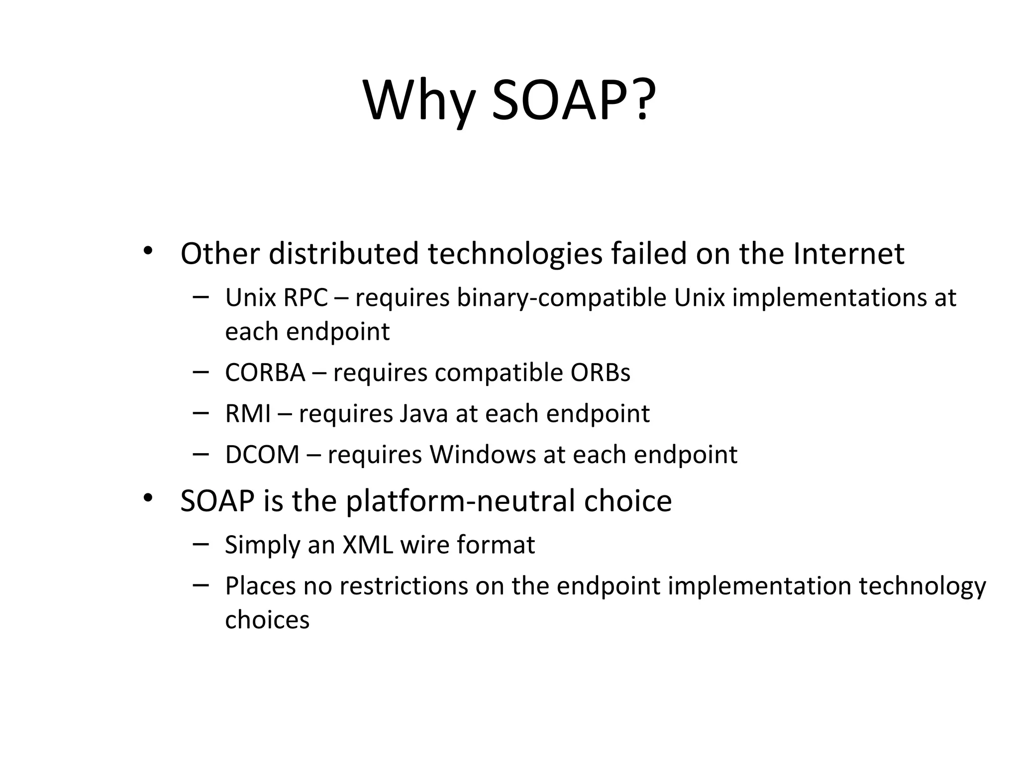 Why SOAP?
• Other distributed technologies failed on the Internet
– Unix RPC – requires binary-compatible Unix implementations at
each endpoint
– CORBA – requires compatible ORBs
– RMI – requires Java at each endpoint
– DCOM – requires Windows at each endpoint
• SOAP is the platform-neutral choice
– Simply an XML wire format
– Places no restrictions on the endpoint implementation technology
choices
 